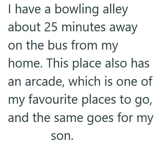 I have a bowling alley about 25 minutes away on the bus from my home. This place also has an arcade, which is one of my favourite places to go, and the same goes for my son.