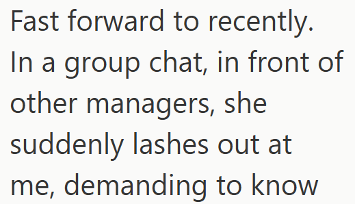 Fast forward to recently. In a group chat, in front of other managers, she suddenly lashes out at me, demanding to know