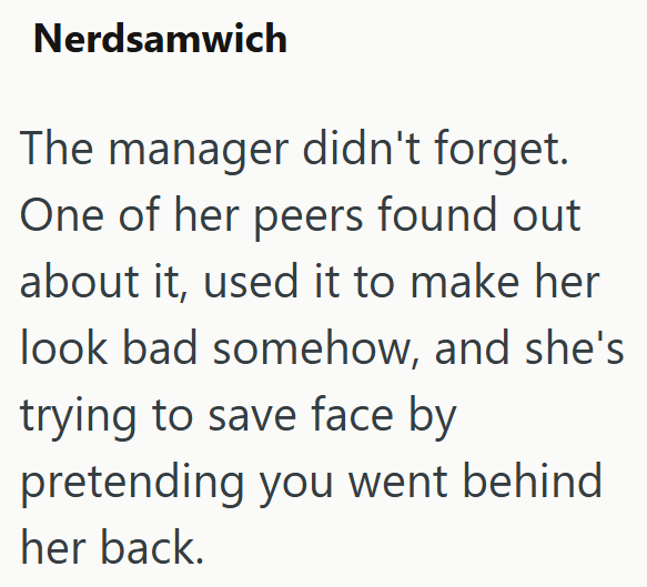 Nerdsamwich The manager didn't forget. One of her peers found out about it, used it to make her look bad somehow, and she's trying to save face by pretending you went behind her back.