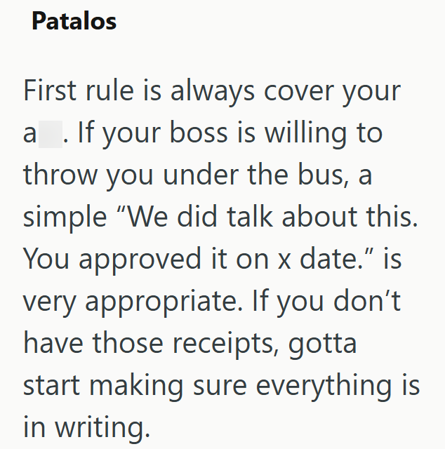 Patalos First rule is always cover your a. If your boss is willing to throw you under the bus, a simple "We did talk about this. You approved it on x date." is very appropriate. If you don't have those receipts, gotta start making sure everything is in writing.
