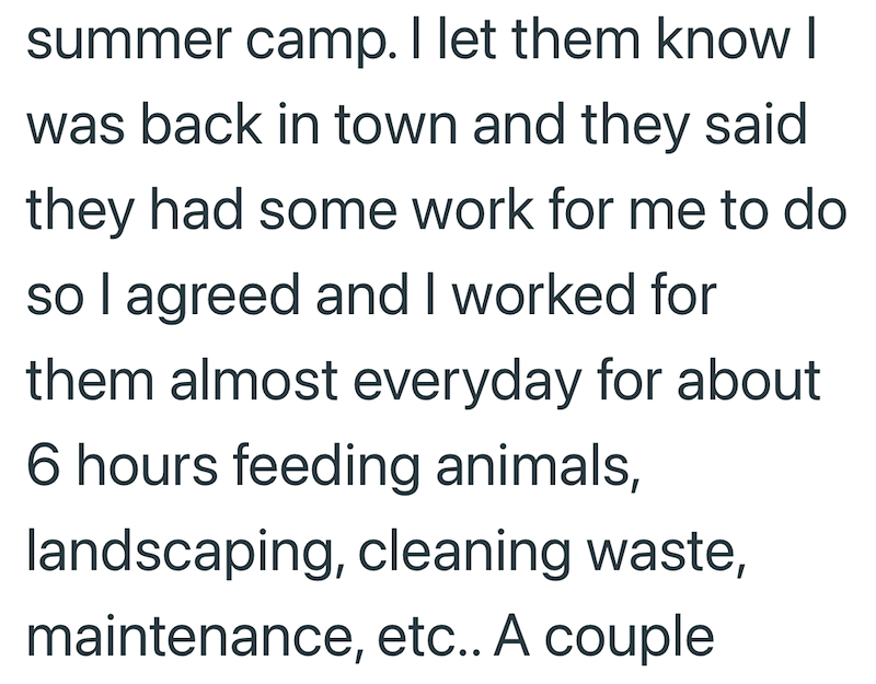 summer camp. I let them know I was back in town and they said they had some work for me to do so I agreed and I worked for them almost everyday for about 6 hours feeding animals, landscaping, cleaning waste, maintenance, etc.. A couple