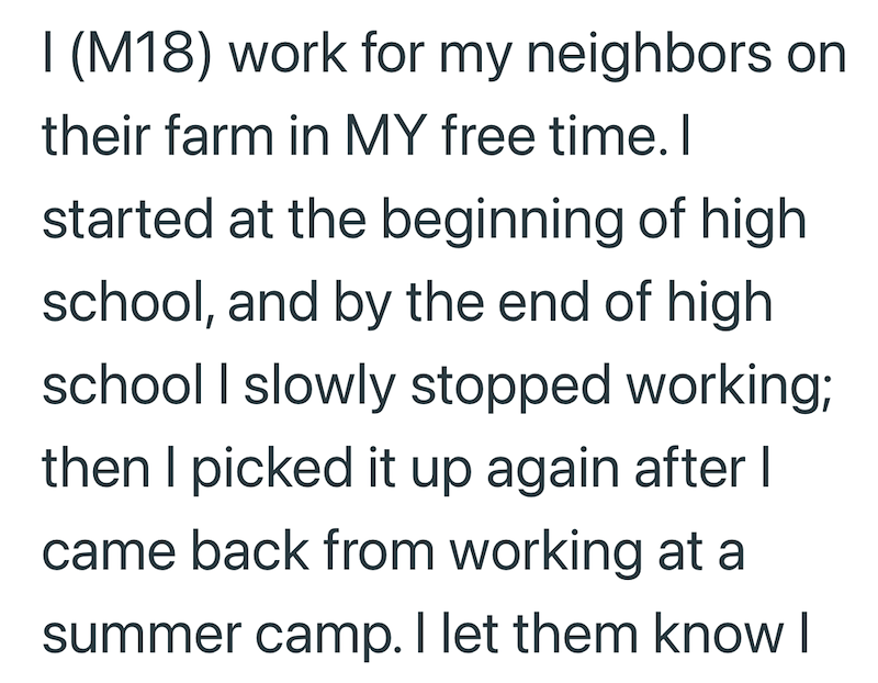 I (M18) work for my neighbors on their farm in MY free time. I started at the beginning of high school, and by the end of high. school I slowly stopped working; then I picked it up again after I came back from working at a summer camp. I let them know I