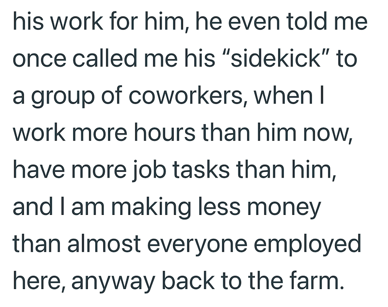 his work for him, he even told me once called me his "sidekick" to a group of coworkers, when I work more hours than him now, have more job tasks than him, and I am making less money than almost everyone employed here, anyway back to the farm.