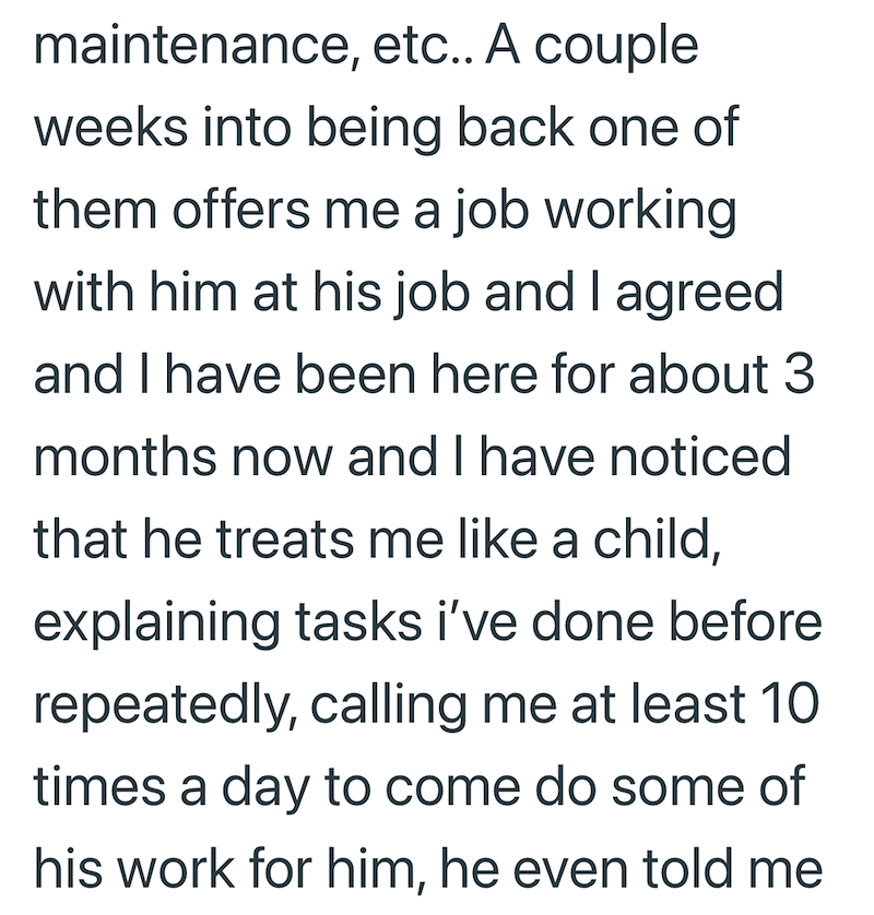 maintenance, etc.. A couple weeks into being back one of them offers me a job working with him at his job and I agreed and I have been here for about 3 months now and I have noticed that he treats me like a child, explaining tasks i've done before repeatedly, calling me at least 10 times a day to come do some of his work for him, he even told me