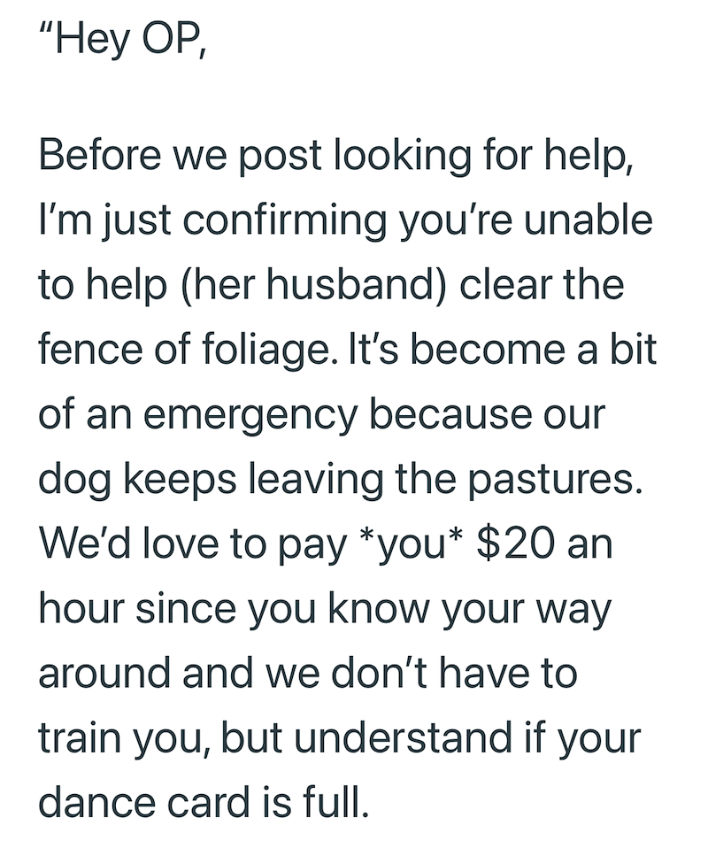 "Hey OP, Before we post looking for help, I'm just confirming you're unable to help (her husband) clear the fence of foliage. It's become a bit of an emergency because our dog keeps leaving the pastures. We'd love to pay *you* $20 an hour since you know your way around and we don't have to train you, but understand if your dance card is full.