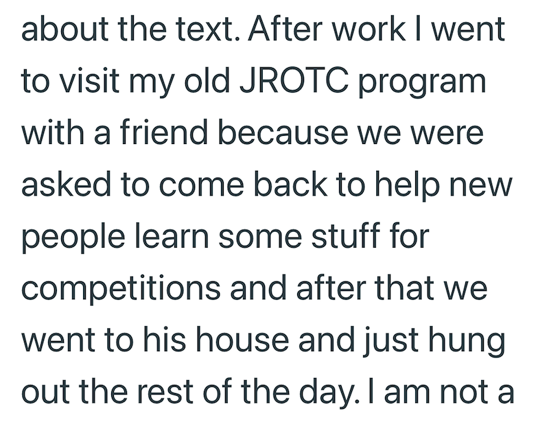 about the text. After work I went to visit my old JROTC program with a friend because we were asked to come back to help new people learn some stuff for competitions and after that we went to his house and just hung out the rest of the day. I am not a