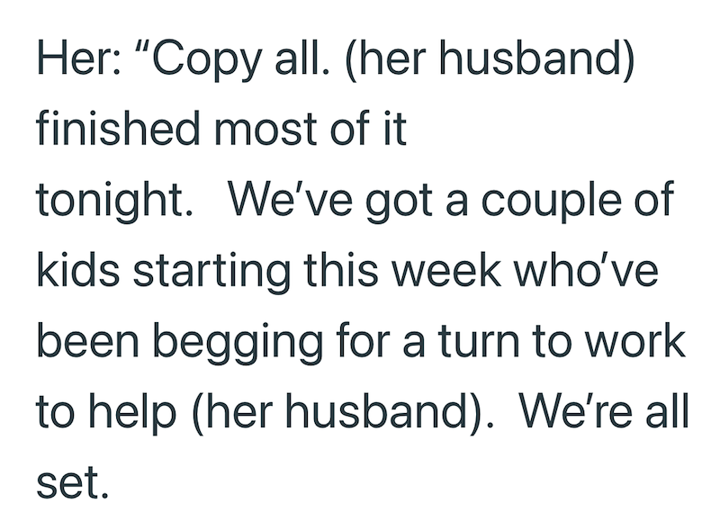 Her: "Copy all. (her husband) finished most of it tonight. We've got a couple of kids starting this week who've been begging for a turn to work to help (her husband). We're all set.
