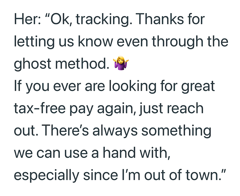 Her: "Ok, tracking. Thanks for letting us know even through the ghost method. If you ever are looking for great tax-free pay again, just reach out. There's always something we can use a hand with, especially since I'm out of town."