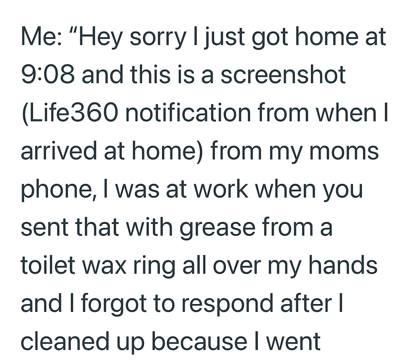 Me: "Hey sorry I just got home at 9:08 and this is a screenshot (Life360 notification from when I arrived at home) from my moms phone, I was at work when you sent that with grease from a toilet wax ring all over my hands and I forgot to respond after I cleaned up because I went