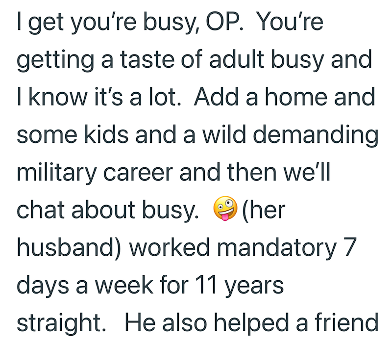 I get you're busy, OP. You're getting a taste of adult busy and I know it's a lot. Add a home and some kids and a wild demanding military career and then we'll chat about busy. (her husband) worked mandatory 7 days a week for 11 years straight. He also helped a friend
