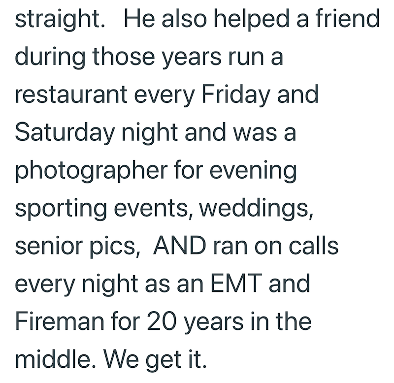 straight. He also helped a friend during those years run a restaurant every Friday and Saturday night and was a photographer for evening sporting events, weddings, senior pics, AND ran on calls every night as an EMT and Fireman for 20 years in the middle. We get it.