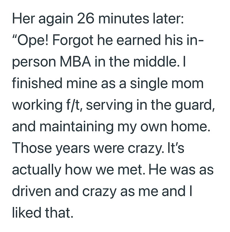 Her again 26 minutes later: "Ope! Forgot he earned his in- person MBA in the middle. I finished mine as a single mom working f/t, serving in the guard, and maintaining my own home. Those years were crazy. It's actually how we met. He was as driven and crazy as me and I liked that.