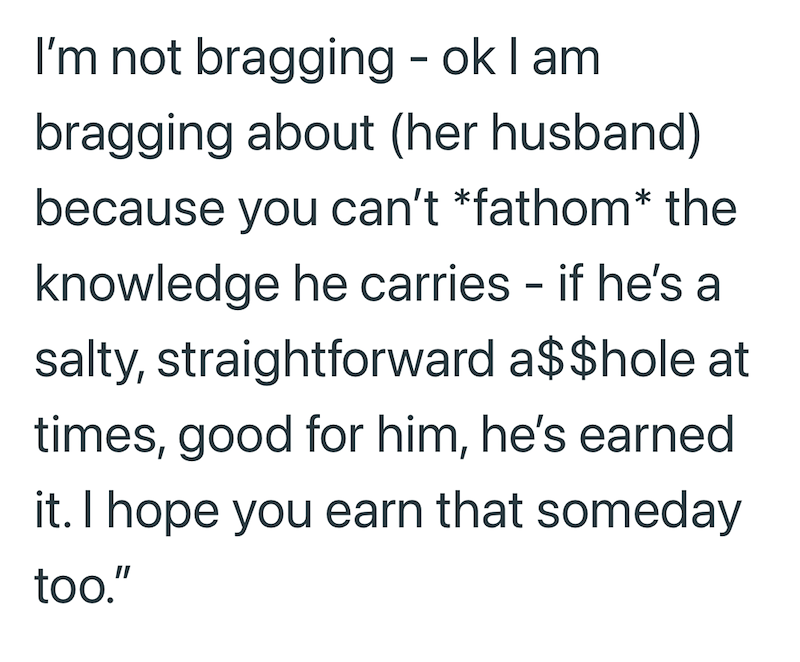 I'm not bragging - ok I am bragging about (her husband) because you can't *fathom* the knowledge he carries - if he's a salty, straightforward a$$hole at times, good for him, he's earned it. I hope you earn that someday too."
