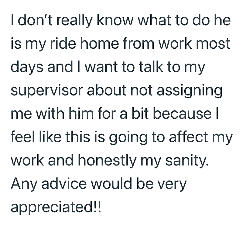 I don't really know what to do he is my ride home from work most days and I want to talk to my supervisor about not assigning me with him for a bit because I| feel like this is going to affect my work and honestly my sanity. Any advice would be very appreciated!!