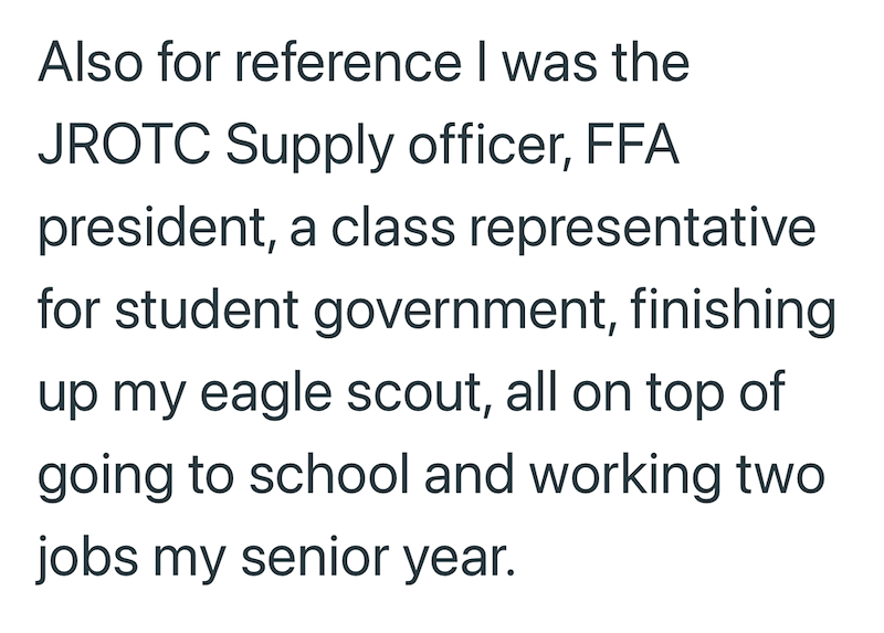 Also for reference I was the JROTC Supply officer, FFA president, a class representative for student government, finishing up my eagle scout, all on top of going to school and working two jobs my senior year.