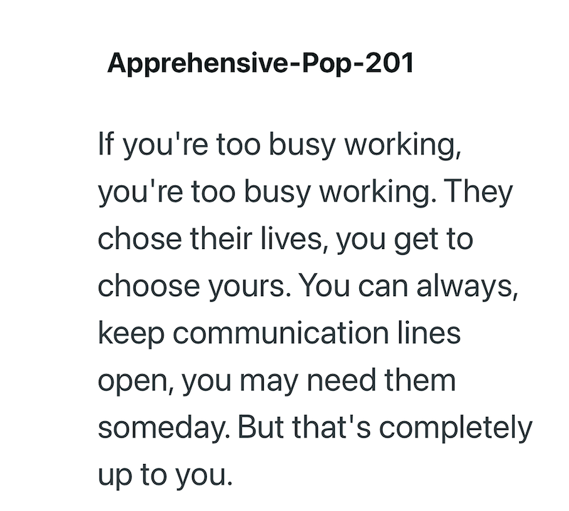 Apprehensive-Pop-201 If you're too busy working, you're too busy working. They chose their lives, you get to choose yours. You can always, keep communication lines open, you may need them someday. But that's completely up to you.