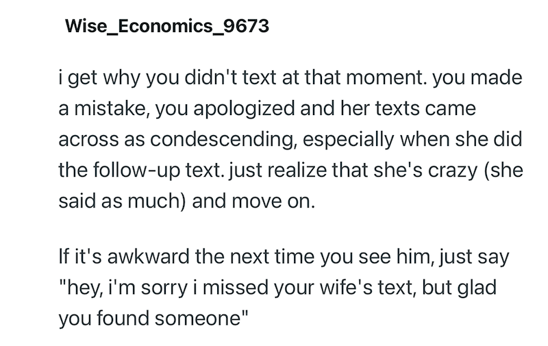 Wise_Economics_9673 i get why you didn't text at that moment. you made a mistake, you apologized and her texts came across as condescending, especially when she did the follow-up text. just realize that she's crazy (she said as much) and move on. If it's awkward the next time you see him, just say "hey, i'm sorry i missed your wife's text, but glad you found someone"