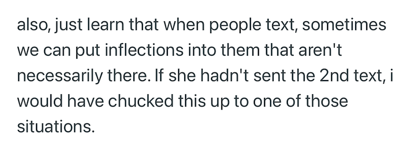 also, just learn that when people text, sometimes we can put inflections into them that aren't necessarily there. If she hadn't sent the 2nd text, i would have chucked this up to one of those situations.