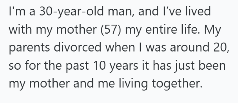 I'm a 30-year-old man, and I've lived with my mother (57) my entire life. My parents divorced when I was around 20, so for the past 10 years it has just been my mother and me living together.