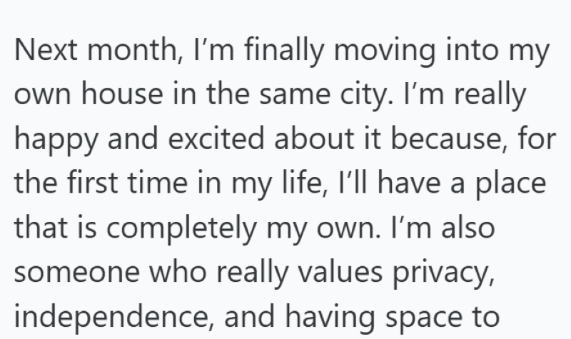 Next month, I'm finally moving into my own house in the same city. I'm really happy and excited about it because, for the first time in my life, I'll have a place that is completely my own. I'm also someone who really values privacy, independence, and having space to
