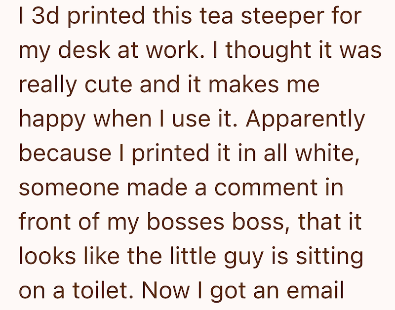 I 3d printed this tea steeper for my desk at work. I thought it was really cute and it makes me happy when I use it. Apparently because I printed it in all white, someone made a comment in front of my bosses boss, that it looks like the little guy is sitting on a toilet. Now I got an email