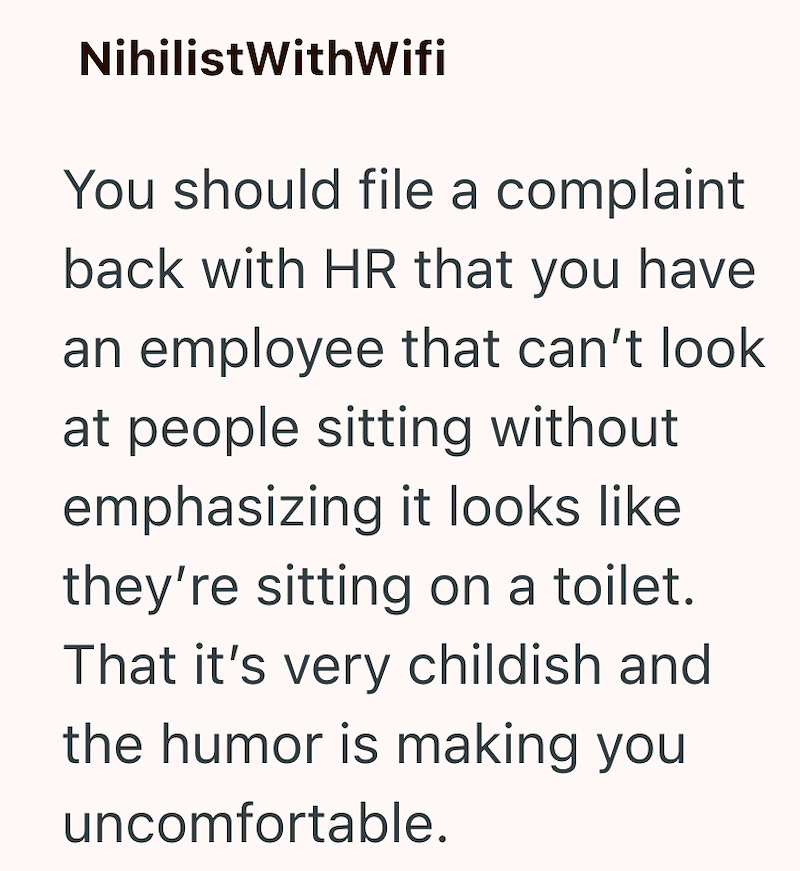 NihilistWithWifi You should file a complaint back with HR that you have an employee that can't look at people sitting without emphasizing it looks like they're sitting on a toilet. That it's very childish and the humor is making you uncomfortable.