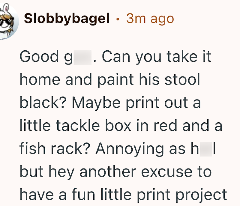 Slobbybagel • 3m ago Good g. Can you take it home and paint his stool black? Maybe print out a little tackle box in red and a fish rack? Annoying as h I but hey another excuse to have a fun little print project