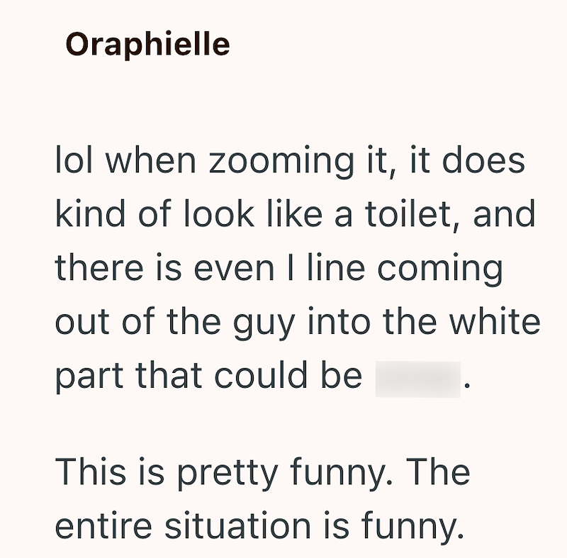 Oraphielle lol when zooming it, it does kind of look like a toilet, and there is even I line coming out of the guy into the white part that could be This is pretty funny. The entire situation is funny.
