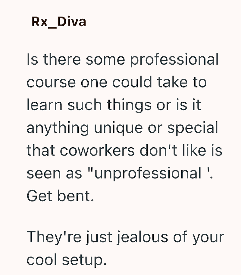 Rx_Diva Is there some professional course one could take to learn such things or is it anything unique or special that coworkers don't like is seen as "unprofessional '. Get bent. They're just jealous of your cool setup.