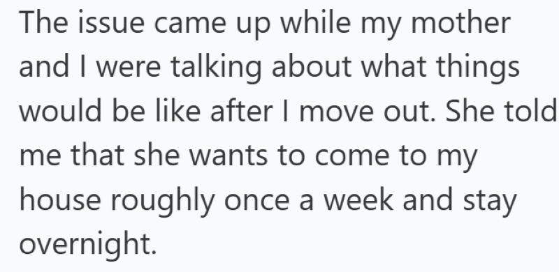 The issue came up while my mother and I were talking about what things would be like after I move out. She told me that she wants to come to my house roughly once a week and stay overnight.