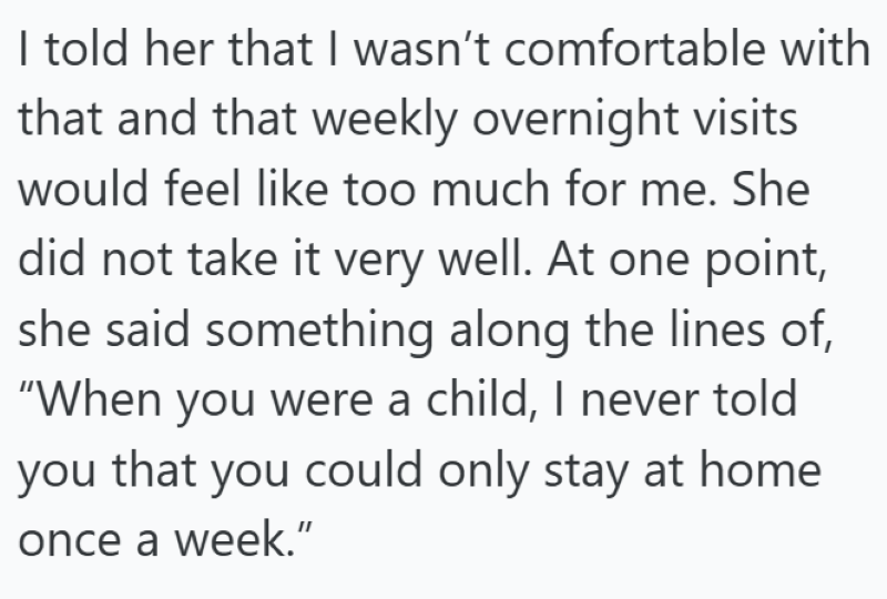I told her that I wasn't comfortable with that and that weekly overnight visits would feel like too much for me. She did not take it very well. At one point, she said something along the lines of, "When you were a child, I never told you that you could only stay at home once a week."