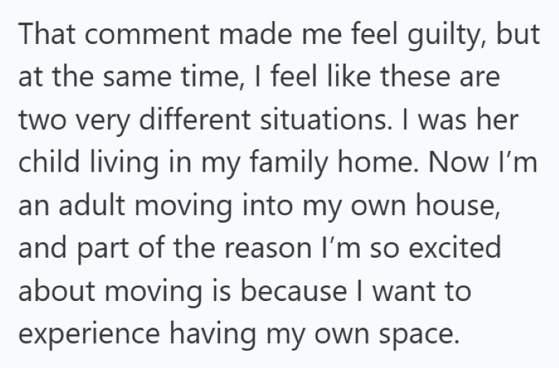 That comment made me feel guilty, but at the same time, I feel like these are two very different situations. I was her child living in my family home. Now I'm an adult moving into my own house, and part of the reason I'm so excited about moving is because I want to experience having my own space.