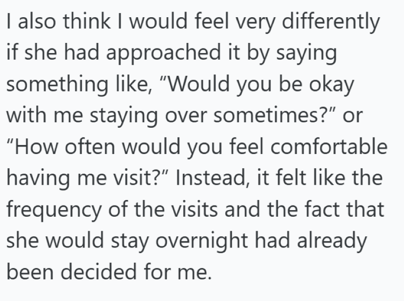 I also think I would feel very differently if she had approached it by saying something like, "Would you be okay with me staying over sometimes?" or "How often would you feel comfortable having me visit?" Instead, it felt like the frequency of the visits and the fact that she would stay overnight had already been decided for me.