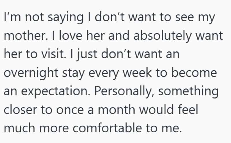 I'm not saying I don't want to see my mother. I love her and absolutely want her to visit. I just don't want an overnight stay every week to become an expectation. Personally, something closer to once a month would feel much more comfortable to me.