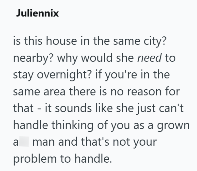 Juliennix is this house in the same city? nearby? why would she need to stay overnight? if you're in the same area there is no reason for that - it sounds like she just can't handle thinking of you as a grown a man and that's not your problem to handle.