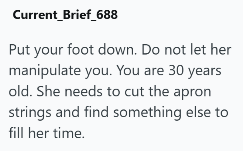 Current Brief_688 Put your foot down. Do not let her manipulate you. You are 30 years old. She needs to cut the apron strings and find something else to fill her time.
