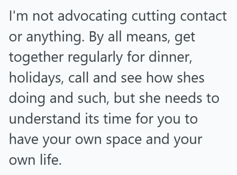 I'm not advocating cutting contact or anything. By all means, get together regularly for dinner, holidays, call and see how shes doing and such, but she needs to understand its time for you to have your own space and your own life.