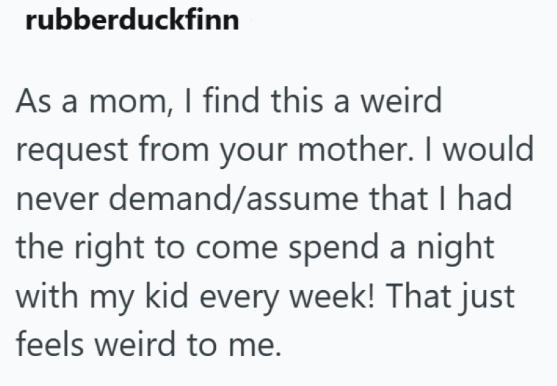 rubberduckfinn As a mom, I find this a weird request from your mother. I would never demand/assume that I had the right to come spend a night with my kid every week! That just feels weird to me.