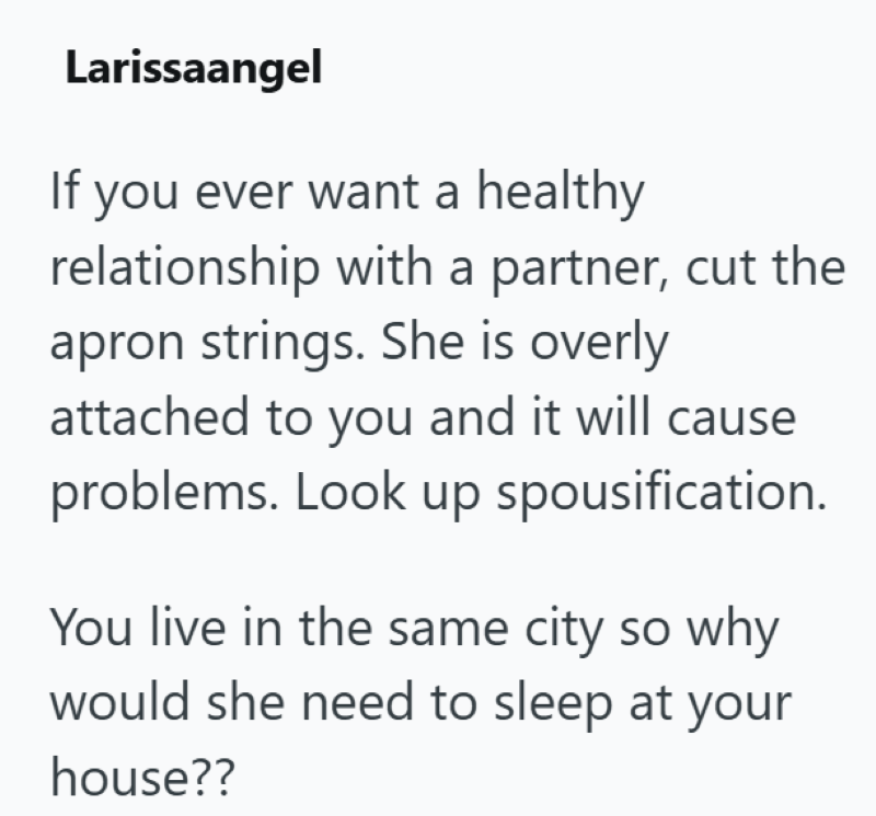 Larissaangel If you ever want a healthy relationship with a partner, cut the apron strings. She is overly attached to you and it will cause problems. Look up spousification. You live in the same city so why would she need to sleep at your house??