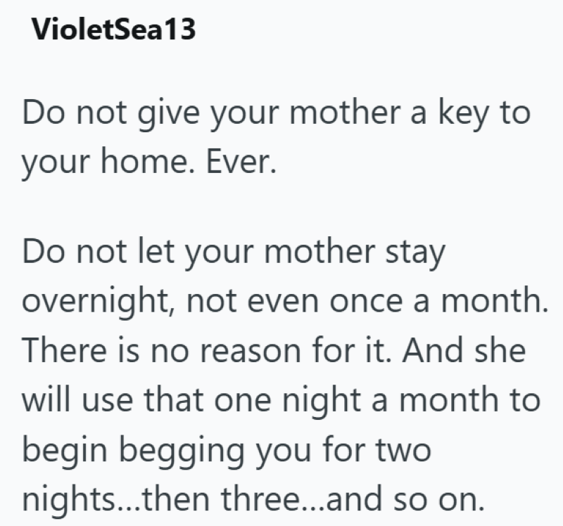 VioletSea13 Do not give your mother a key to your home. Ever. Do not let your mother stay overnight, not even once a month. There is no reason for it. And she will use that one night a month to begin begging you for two nights...then three...and so on.