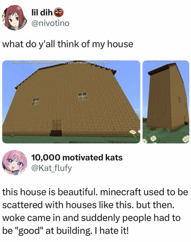 lil dih @nivotino what do y'all think of my house The ends Gender: 15:291 ms, n 10,000 motivated kats @Kat_flufy this house is beautiful. minecraft used to be scattered with houses like this. but then. woke came in and suddenly people had to be "good" at building. I hate it!