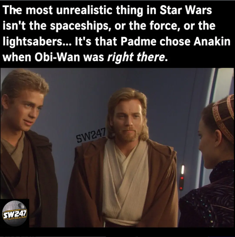 The most unrealistic thing in Star Wars isn't the spaceships, or the force, or the lightsabers... It's that Padme chose Anakin when Obi-Wan was right there. SW247 SW247