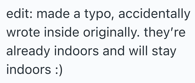 edit: made a typo, accidentally wrote inside originally. they're already indoors and will stay indoors :)