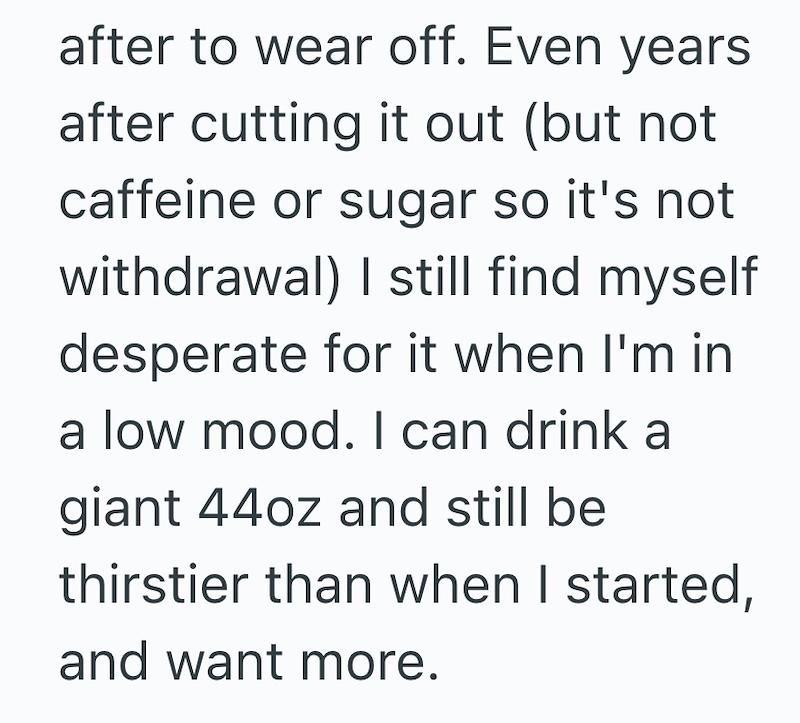 after to wear off. Even years after cutting it out (but not caffeine or sugar so it's not withdrawal) I still find myself desperate for it when I'm in a low mood. I can drink a giant 44oz and still be thirstier than when I started, and want more.