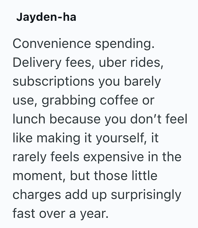 Jayden-ha Convenience spending. Delivery fees, uber rides, subscriptions you barely use, grabbing coffee or lunch because you don't feel like making it yourself, it rarely feels expensive in the moment, but those little charges add up surprisingly fast over a year.