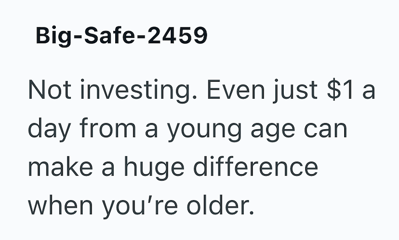Big-Safe-2459 Not investing. Even just $1 a day from a young age can make a huge difference when you're older.