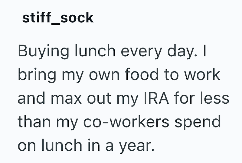 stiff_sock Buying lunch every day. I bring my own food to work and max out my IRA for less than my co-workers spend on lunch in a year.