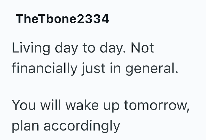 TheTbone2334 Living day to day. Not financially just in general. You will wake up tomorrow, plan accordingly