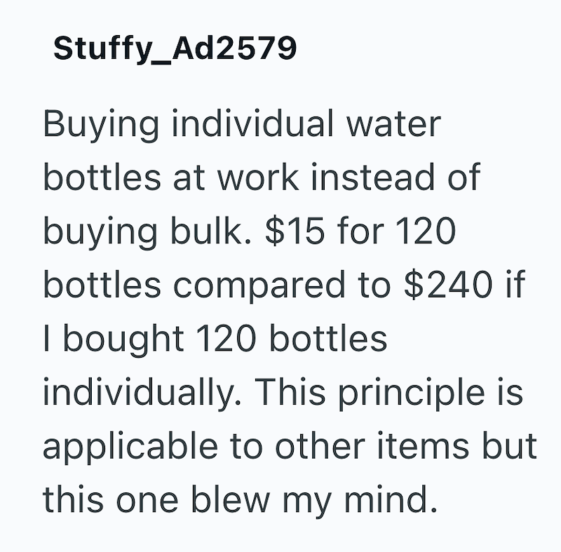Stuffy_Ad2579 Buying individual water bottles at work instead of buying bulk. $15 for 120 bottles compared to $240 if I bought 120 bottles individually. This principle is applicable to other items but this one blew my mind.