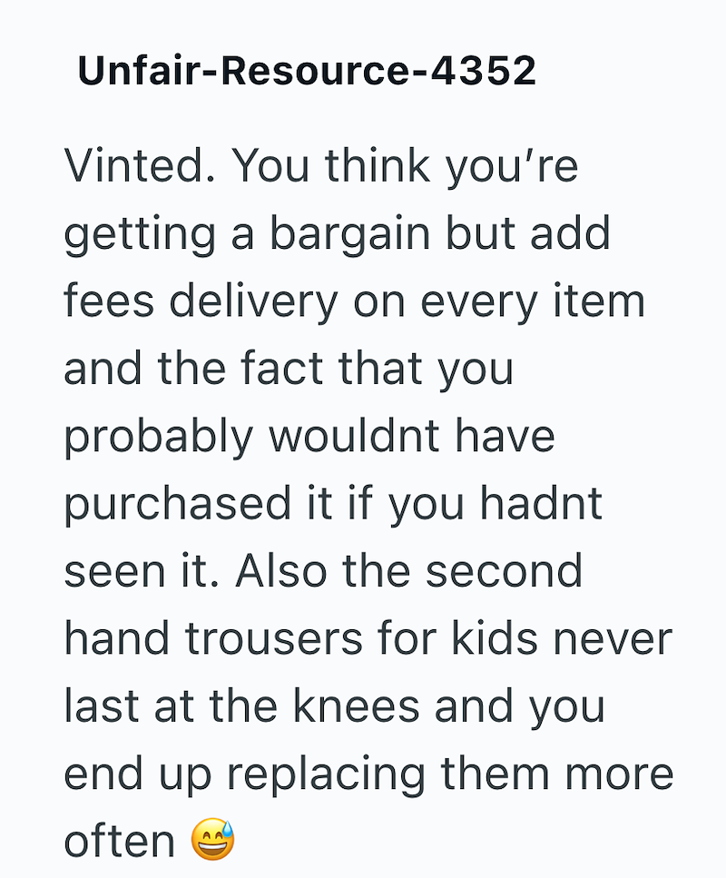 Unfair-Resource-4352 Vinted. You think you're getting a bargain but add fees delivery on every item. and the fact that you probably wouldnt have purchased it if you hadnt seen it. Also the second hand trousers for kids never last at the knees and you end up replacing them more. often AA